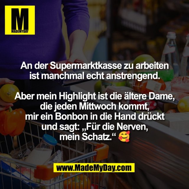 An der Supermarktkasse zu arbeiten<br />
ist manchmal echt anstrengend.<br />
<br />
Aber mein Highlight ist die ältere Dame,<br />
die jeden Mittwoch kommt,<br />
mir ein Bonbon in die Hand drückt<br />
und sagt: „Für die Nerven,<br />
mein Schatz.“ 🥰