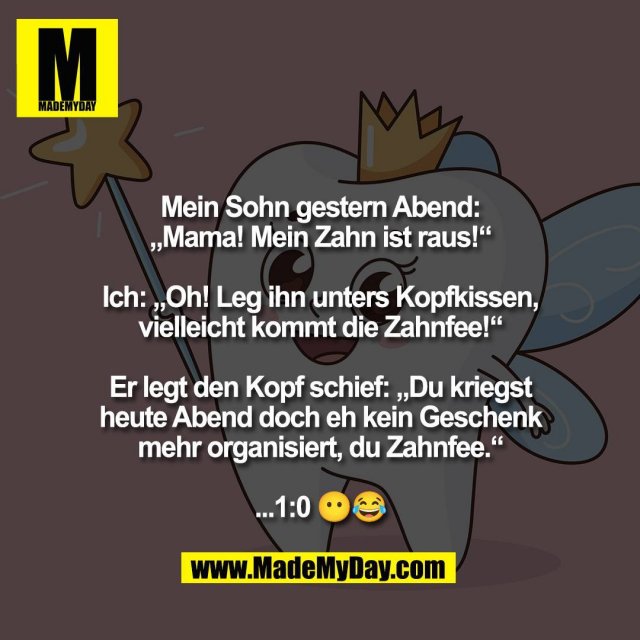 Mein Sohn gestern Abend:<br />
„Mama! Mein Zahn ist raus!“<br />
<br />
Ich: „Oh! Leg ihn unters Kopfkissen,<br />
vielleicht kommt die Zahnfee!“<br />
<br />
Er legt den Kopf schief: „Du kriegst<br />
heute Abend doch eh kein Geschenk<br />
mehr organisiert, du Zahnfee.“<br />
<br />
...1:0 😶😂