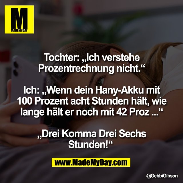 Tochter: „Ich verstehe<br />
Prozentrechnung nicht.“<br />
<br />
Ich: „Wenn dein Hany-Akku mit<br />
100 Prozent acht Stunden hält, wie<br />
lange hält er noch mit 42 Proz ...“<br />
<br />
„Drei Komma Drei Sechs<br />
Stunden!“