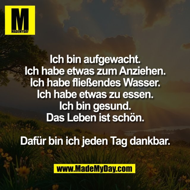 Ich bin aufgewacht.<br />
Ich habe etwas zum Anziehen.<br />
Ich habe fließendes Wasser.<br />
Ich habe etwas zu essen.<br />
Ich bin gesund.<br />
Das Leben ist schön.<br />
<br />
Dafür bin ich jeden Tag dankbar.