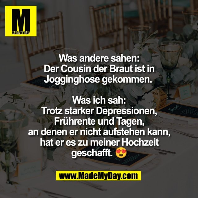 Was andere sahen:<br />
Der Cousin der Braut ist in<br />
Jogginghose gekommen. <br />
<br />
Was ich sah:<br />
Trotz starker Depressionen,<br />
Frührente und Tagen,<br />
an denen er nicht aufstehen kann,<br />
hat er es zu meiner Hochzeit<br />
geschafft. 😍