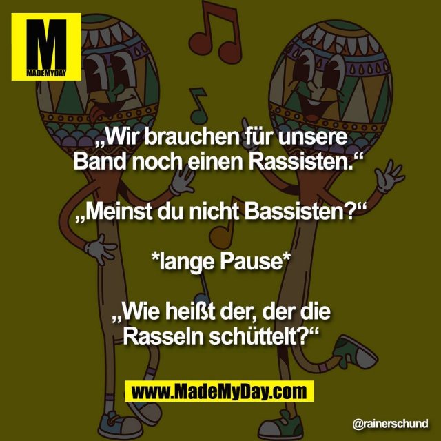 „Wir brauchen für unsere<br />
Band noch einen Rassisten.“ <br />
<br />
„Meinst du nicht Bassisten?“<br />
<br />
*lange Pause*<br />
<br />
„Wie heißt der, der die<br />
Rasseln schüttelt?“