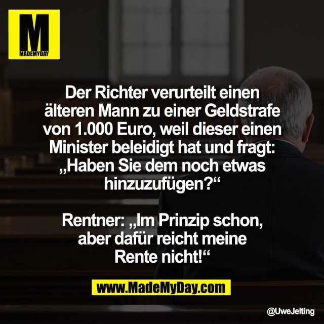 Der Richter verurteilt einen<br />
älteren Mann zu einer Geldstrafe<br />
von 1.000 Euro, weil dieser einen<br />
Minister beleidigt hat und fragt:<br />
„Haben Sie dem noch etwas<br />
hinzuzufügen?“<br />
<br />
Rentner: „Im Prinzip schon,<br />
aber dafür reicht meine<br />
Rente nicht!“