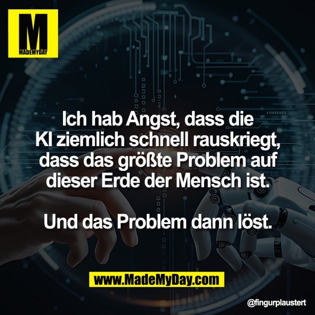 Ich hab Angst, dass die<br />
KI ziemlich schnell rauskriegt,<br />
dass das größte Problem auf<br />
dieser Erde der Mensch ist.<br />
<br />
Und das Problem dann löst.