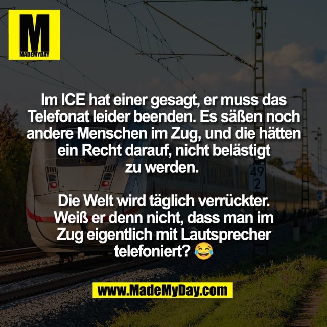 Im ICE hat einer gesagt, er muss das<br />
Telefonat leider beenden. Es säßen noch<br />
andere Menschen im Zug, und die hätten<br />
ein Recht darauf, nicht belästigt<br />
zu werden. <br />
<br />
Die Welt wird täglich verrückter.<br />
Weiß er denn nicht, dass man im<br />
Zug eigentlich mit Lautsprecher<br />
telefoniert? 😂
