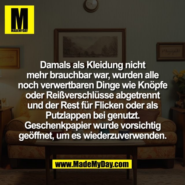 Damals als Kleidung nicht<br />
mehr brauchbar war, wurden alle<br />
noch verwertbaren Dinge wie Knöpfe<br />
oder Reißverschlüsse abgetrennt<br />
und der Rest für Flicken oder als<br />
Putzlappen bei genutzt.<br />
Geschenkpapier wurde vorsichtig<br />
geöffnet, um es wiederzuverwenden.