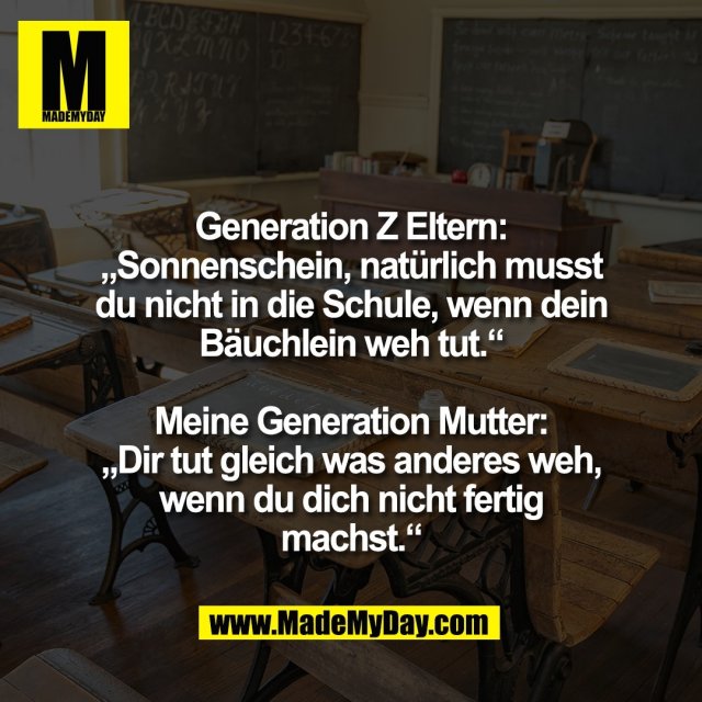 Generation Z Eltern:<br />
„Sonnenschein, natürlich musst<br />
du nicht in die Schule, wenn dein<br />
Bäuchlein weh tut.“<br />
<br />
Meine Generation Mutter:<br />
„Dir tut gleich was anderes weh,<br />
wenn du dich nicht fertig<br />
machst.“