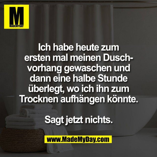 Ich habe heute zum<br />
ersten mal meinen Dusch-<br />
vorhang gewaschen und<br />
dann eine halbe Stunde<br />
überlegt, wo ich ihn zum<br />
Trocknen aufhängen könnte.<br />
<br />
Sagt jetzt nichts.