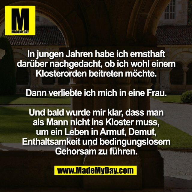 In jungen Jahren habe ich ernsthaft<br />
darüber nachgedacht, ob ich wohl einem<br />
Klosterorden beitreten möchte.<br />
<br />
Dann verliebte ich mich in eine Frau.<br />
<br />
Und bald wurde mir klar, dass man<br />
als Mann nicht ins Kloster muss,<br />
um ein Leben in Armut, Demut,<br />
Enthaltsamkeit und bedingungslosem<br />
Gehorsam zu führen.