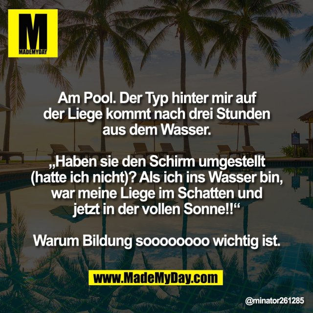 Am Pool. Der Typ hinter mir auf<br />
der Liege kommt nach drei Stunden<br />
aus dem Wasser.<br />
<br />
„Haben sie den Schirm umgestellt<br />
(hatte ich nicht)? Als ich ins Wasser bin,<br />
war meine Liege im Schatten und<br />
jetzt in der vollen Sonne!!“<br />
<br />
Warum Bildung soooooooo wichtig ist.