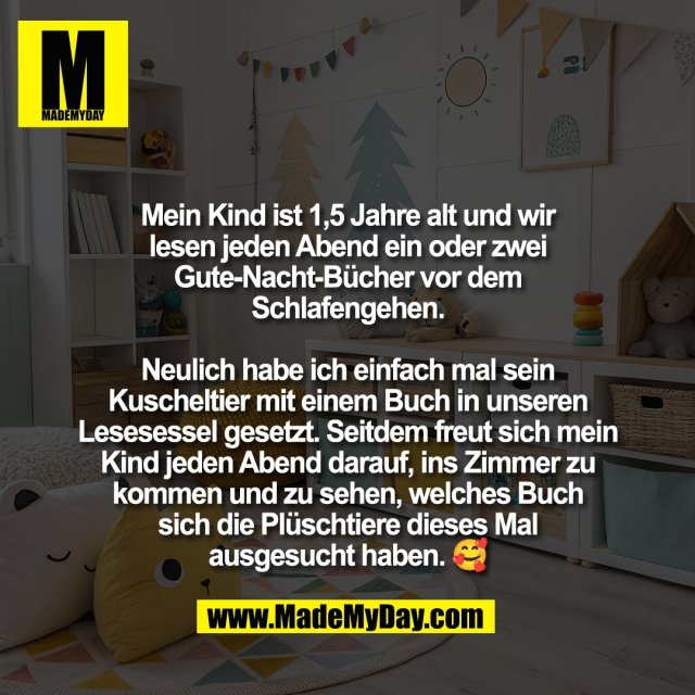 Mein Kind ist 1,5 Jahre alt und wir<br />
lesen jeden Abend ein oder zwei<br />
Gute-Nacht-Bücher vor dem<br />
Schlafengehen.<br />
<br />
Neulich habe ich einfach mal sein<br />
Kuscheltier mit einem Buch in unseren<br />
Lesesessel gesetzt. Seitdem freut sich mein<br />
Kind jeden Abend darauf, ins Zimmer zu<br />
kommen und zu sehen, welches Buch<br />
sich die Plüschtiere dieses Mal<br />
ausgesucht haben. 🥰
