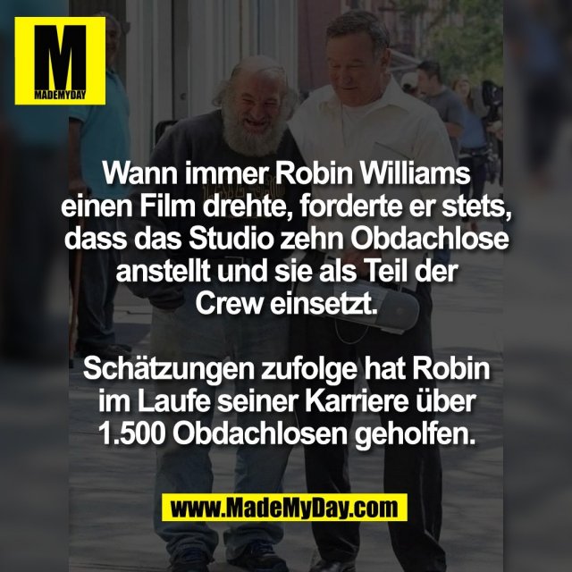 Wann immer Robin Williams<br />
einen Film drehte, forderte er stets,<br />
dass das Studio zehn Obdachlose<br />
anstellt und sie als Teil der<br />
Crew einsetzt.<br />
<br />
Schätzungen zufolge hat Robin<br />
im Laufe seiner Karriere über<br />
1.500 Obdachlosen geholfen.