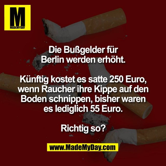 Die Bußgelder für<br />
Berlin werden erhöht.<br />
<br />
Künftig kostet es satte 250 Euro,<br />
wenn Raucher ihre Kippe auf den<br />
Boden schnippen, bisher waren<br />
es lediglich 55 Euro.<br />
<br />
Richtig so?