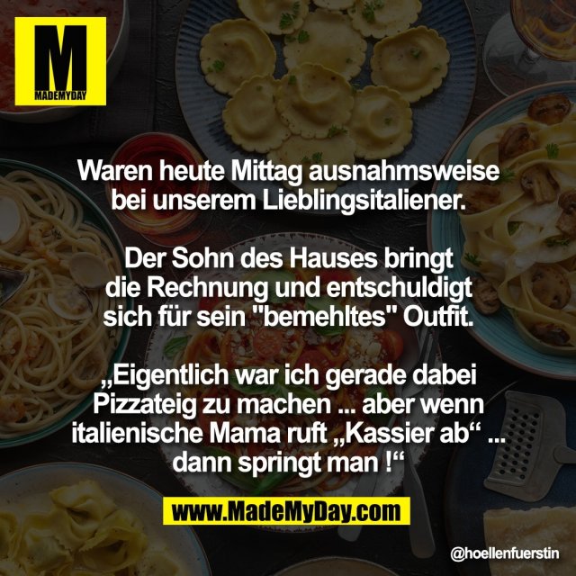 Waren heute Mittag ausnahmsweise<br />
bei unserem Lieblingsitaliener.<br />
<br />
Der Sohn des Hauses bringt<br />
die Rechnung und entschuldigt<br />
sich für sein "bemehltes" Outfit.<br />
<br />
„Eigentlich war ich gerade dabei<br />
Pizzateig zu machen ... aber wenn<br />
italienische Mama ruft „Kassier ab“ ...<br />
dann springt man !“