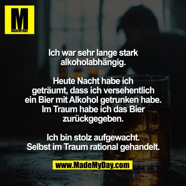 Ich war sehr lange stark<br />
alkoholabhängig.<br />
<br />
Heute Nacht habe ich<br />
geträumt, dass ich versehentlich<br />
ein Bier mit Alkohol getrunken habe.<br />
Im Traum habe ich das Bier<br />
zurückgegeben.<br />
<br />
Ich bin stolz aufgewacht.<br />
Selbst im Traum rational gehandelt.