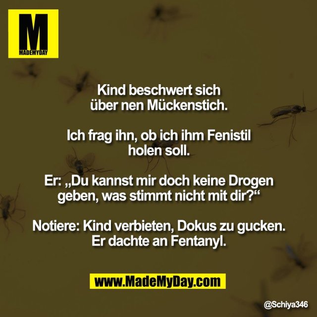 Kind beschwert sich<br />
über nen Mückenstich.<br />
<br />
Ich frag ihn, ob ich ihm Fenistil<br />
holen soll.<br />
<br />
Er: „Du kannst mir doch keine Drogen<br />
geben, was stimmt nicht mit dir?“<br />
<br />
Notiere: Kind verbieten, Dokus zu gucken.<br />
Er dachte an Fentanyl.