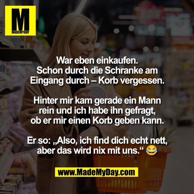 War eben einkaufen.<br />
Schon durch die Schranke am<br />
Eingang durch – Korb vergessen.<br />
<br />
Hinter mir kam gerade ein Mann<br />
rein und ich habe ihn gefragt,<br />
ob er mir einen Korb geben kann.<br />
<br />
Er so: „Also, ich find dich echt nett,<br />
aber das wird nix mit uns.“ 😂