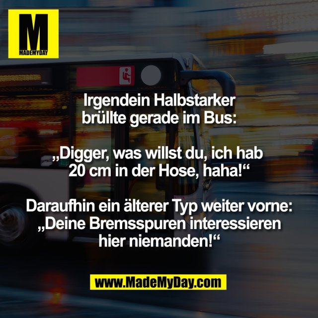 Irgendein Halbstarker<br />
brüllte gerade im Bus:<br />
<br />
„Digger, was willst du, ich hab <br />
20 cm in der Hose, haha!“<br />
<br />
Daraufhin ein älterer Typ weiter vorne:<br />
„Deine Bremsspuren interessieren<br />
hier niemanden!“