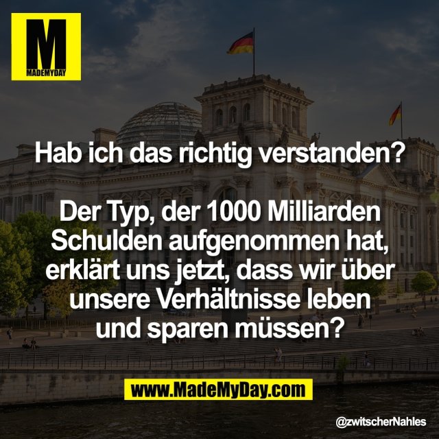 Hab ich das richtig verstanden?<br />
<br />
Der Typ, der 1000 Milliarden<br />
Schulden aufgenommen hat,<br />
erklärt uns jetzt, dass wir über<br />
unsere Verhältnisse leben<br />
und sparen müssen?