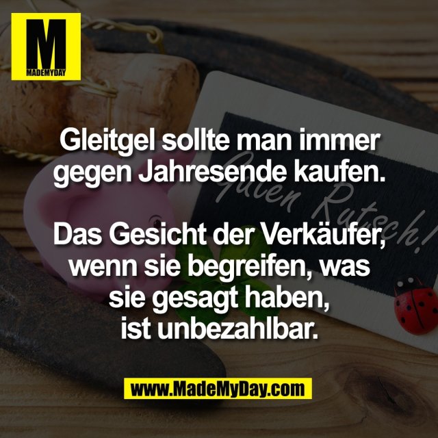 Gleitgel sollte man immer<br />
gegen Jahresende kaufen.<br />
<br />
Das Gesicht der Verkäufer,<br />
wenn sie begreifen, was<br />
sie gesagt haben,<br />
ist unbezahlbar.