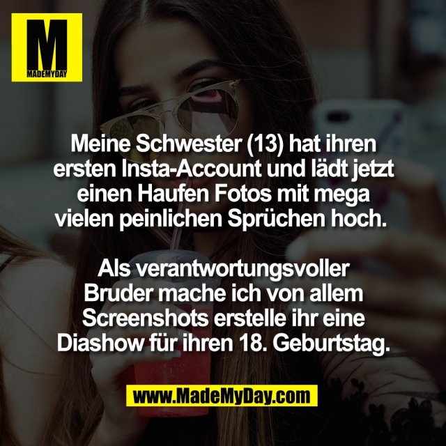 Meine Schwester (13) hat ihren<br />
ersten Insta-Account und lädt jetzt<br />
einen Haufen Fotos mit mega<br />
vielen peinlichen Sprüchen hoch. <br />
<br />
Als verantwortungsvoller<br />
Bruder mache ich von allem<br />
Screenshots erstelle ihr eine<br />
Diashow für ihren 18. Geburtstag.