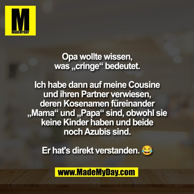 Opa wollte wissen,<br />
was „cringe“ bedeutet.<br />
<br />
Ich habe dann auf meine Cousine<br />
und ihren Partner verwiesen,<br />
deren Kosenamen füreinander<br />
„Mama“ und „Papa“ sind, obwohl sie<br />
keine Kinder haben und beide<br />
noch Azubis sind.<br />
<br />
Er hat's direkt verstanden. 😂