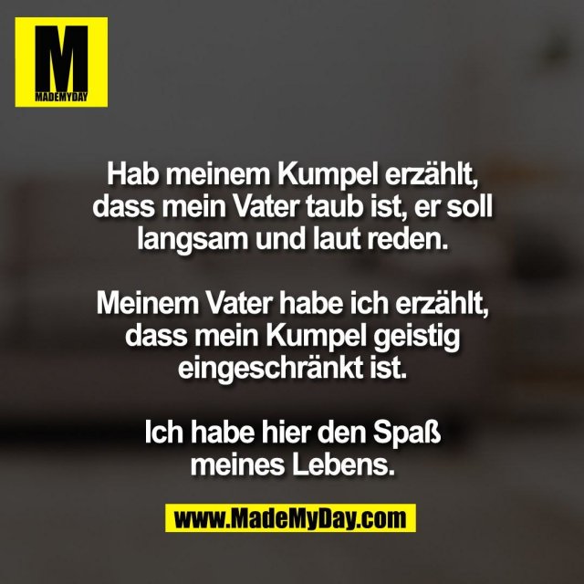 Hab meinem Kumpel erzählt,<br />
dass mein Vater taub ist, er soll<br />
langsam und laut reden.<br />
<br />
Meinem Vater habe ich erzählt,<br />
dass mein Kumpel geistig<br />
eingeschränkt ist.<br />
<br />
Ich habe hier den Spaß<br />
meines Lebens.