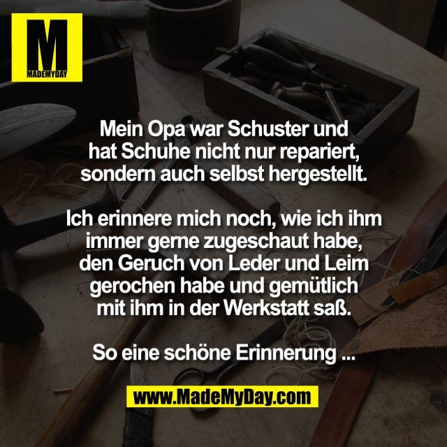 Mein Opa war Schuster und<br />
hat Schuhe nicht nur repariert,<br />
sondern auch selbst hergestellt.<br />
<br />
Ich erinnere mich noch, wie ich ihm<br />
immer gerne zugeschaut habe,<br />
den Geruch von Leder und Leim<br />
gerochen habe und gemütlich<br />
mit ihm in der Werkstatt saß.<br />
<br />
So eine schöne Erinnerung ...