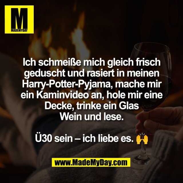 Ich schmeiße mich gleich frisch<br />
geduscht und rasiert in meinen<br />
Harry-Potter-Pyjama, mache mir<br />
ein Kaminvideo an, hole mir eine<br />
Decke, trinke ein Glas<br />
Wein und lese.<br />
<br />
Ü30 sein – ich liebe es. 🙌