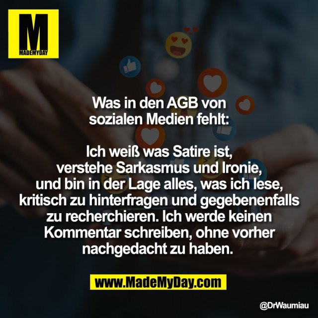 Was in den AGB von<br />
sozialen Medien fehlt:<br />
<br />
Ich weiß was Satire ist,<br />
verstehe Sarkasmus und Ironie,<br />
und bin in der Lage alles, was ich lese,<br />
kritisch zu hinterfragen und gegebenenfalls<br />
zu recherchieren. Ich werde keinen<br />
Kommentar schreiben, ohne vorher<br />
nachgedacht zu haben.