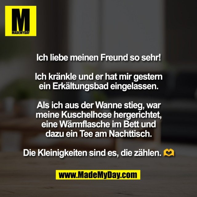 Ich liebe meinen Freund so sehr!<br />
<br />
Ich kränkle und er hat mir gestern<br />
ein Erkältungsbad eingelassen.<br />
<br />
Als ich aus der Wanne stieg, war<br />
meine Kuschelhose hergerichtet,<br />
eine Wärmflasche im Bett und<br />
dazu ein Tee am Nachttisch.<br />
<br />
Die Kleinigkeiten sind es, die zählen. 🫶