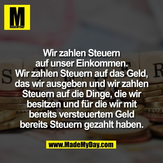 Wir zahlen Steuern<br />
auf unser Einkommen.<br />
Wir zahlen Steuern auf das Geld,<br />
das wir ausgeben und wir zahlen<br />
Steuern auf die Dinge, die wir<br />
besitzen und für die wir mit<br />
bereits versteuertem Geld<br />
bereits Steuern gezahlt haben.