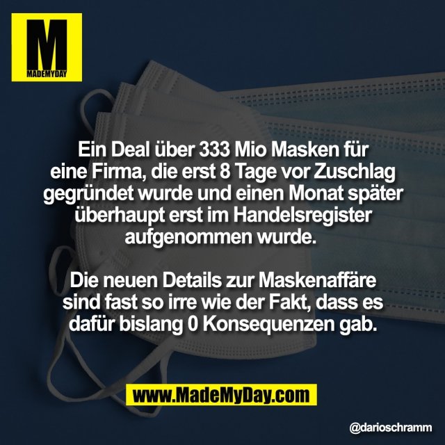 Ein Deal über 333 Mio Masken für<br />
eine Firma, die erst 8 Tage vor Zuschlag<br />
gegründet wurde und einen Monat später<br />
überhaupt erst im Handelsregister<br />
aufgenommen wurde. <br />
<br />
Die neuen Details zur Maskenaffäre<br />
sind fast so irre wie der Fakt, dass es<br />
dafür bislang 0 Konsequenzen gab.