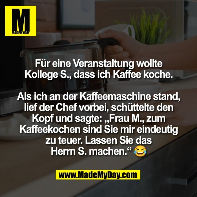 Für eine Veranstaltung wollte<br />
Kollege S., dass ich Kaffee koche.<br />
<br />
Als ich an der Kaffeemaschine stand,<br />
lief der Chef vorbei, schüttelte den<br />
Kopf und sagte: „Frau M., zum<br />
Kaffeekochen sind Sie mir eindeutig<br />
zu teuer. Lassen Sie das<br />
Herrn S. machen.“ 😂