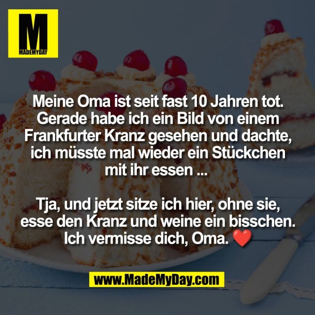 Meine Oma ist seit fast 10 Jahren tot.<br />
Gerade habe ich ein Bild von einem<br />
Frankfurter Kranz gesehen und dachte,<br />
ich müsste mal wieder ein Stückchen<br />
mit ihr essen ... <br />
<br />
Tja, und jetzt sitze ich hier, ohne sie,<br />
esse den Kranz und weine ein bisschen.<br />
Ich vermisse dich, Oma. ❤️