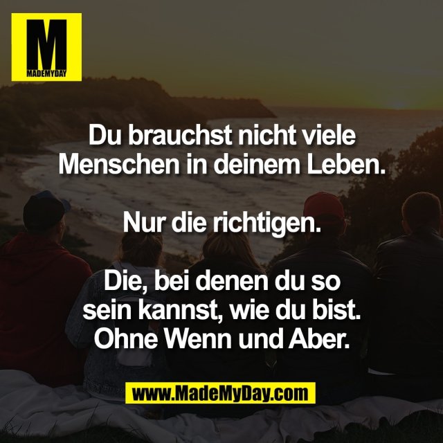 Du brauchst nicht viele<br />
Menschen in deinem Leben.<br />
<br />
Nur die richtigen.<br />
<br />
Die, bei denen du so<br />
sein kannst, wie du bist.<br />
Ohne Wenn und Aber.