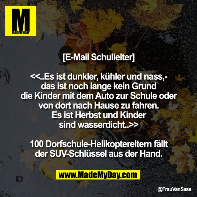 [E-Mail Schulleiter]<br />
<br />
<<..Es ist dunkler, kühler und nass,-<br />
das ist noch lange kein Grund<br />
die Kinder mit dem Auto zur Schule oder<br />
von dort nach Hause zu fahren.<br />
Es ist Herbst und Kinder<br />
sind wasserdicht..>><br />
<br />
100 Dorfschule-Helikoptereltern fällt<br />
der SUV-Schlüssel aus der Hand.