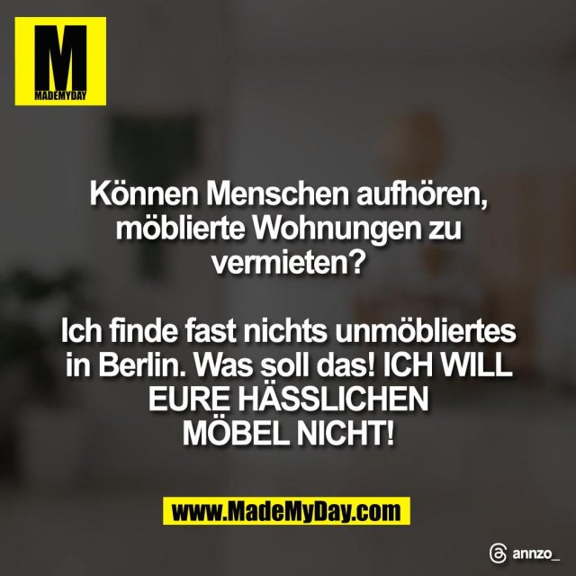 Können Menschen aufhören,<br />
möblierte Wohnungen zu<br />
vermieten?<br />
<br />
Ich finde fast nichts unmöbliertes<br />
in Berlin. Was soll das! ICH WILL<br />
EURE HÄSSLICHEN<br />
MÖBEL NICHT!<br />
<br />
Threads: annzo_