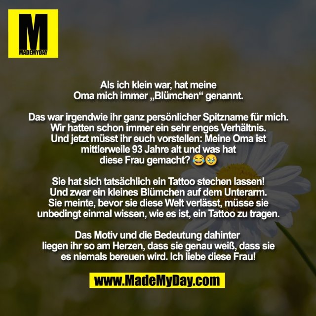 Als ich klein war, hat meine<br />
Oma mich immer „Blümchen“ genannt.<br />
<br />
Das war irgendwie ihr ganz persönlicher Spitzname für mich.<br />
Wir hatten schon immer ein sehr enges Verhältnis.<br />
Und jetzt müsst ihr euch vorstellen: Meine Oma ist<br />
mittlerweile 93 Jahre alt und was hat<br />
diese Frau gemacht? 😂🥹<br />
<br />
Sie hat sich tatsächlich ein Tattoo stechen lassen!<br />
Und zwar ein kleines Blümchen auf dem Unterarm.<br />
Sie meinte, bevor sie diese Welt verlässt, müsse sie<br />
unbedingt einmal wissen, wie es ist, ein Tattoo zu tragen.<br />
<br />
Das Motiv und die Bedeutung dahinter <br />
liegen ihr so am Herzen, dass sie genau weiß, dass sie<br />
es niemals bereuen wird. Ich liebe diese Frau!