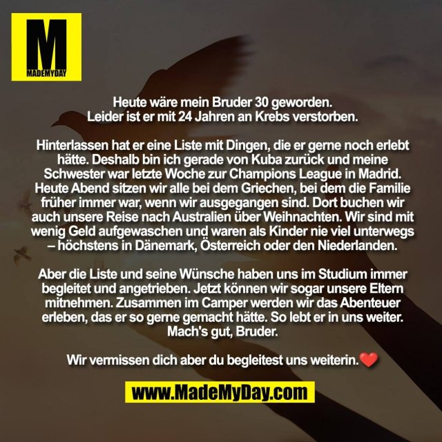 Heute wäre mein Bruder 30 geworden. <br />
Leider ist er mit 24 Jahren an Krebs verstorben. <br />
<br />
Hinterlassen hat er eine Liste mit Dingen, die er gerne noch erlebt hätte. Deshalb bin ich gerade von Kuba zurück und meine Schwester war letzte Woche zur Champions League in Madrid. Heute Abend sitzen wir alle bei dem Griechen, bei dem die Familie früher immer war, wenn wir ausgegangen sind. Dort buchen wir auch unsere Reise nach Australien über Weihnachten. Wir sind mit wenig Geld aufgewaschen und waren als Kinder nie viel unterwegs – höchstens in Dänemark, Österreich oder den Niederlanden. <br />
<br />
Aber die Liste und seine Wünsche haben uns im Studium immer begleitet und angetrieben. Jetzt können wir sogar unsere Eltern mitnehmen. Zusammen im Camper werden wir das Abenteuer erleben, das er so gerne gemacht hätte. So lebt er in uns weiter. Mach's gut, Bruder. <br />
<br />
Wir vermissen dich aber du begleitest uns weiterin.❤️