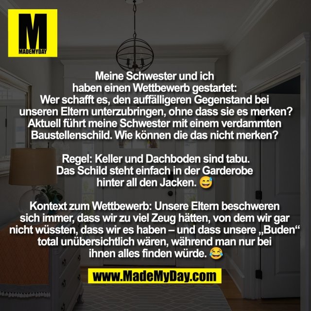 Meine Schwester und ich <br />
haben einen Wettbewerb gestartet: <br />
Wer schafft es, den auffälligeren Gegenstand bei <br />
unseren Eltern unterzubringen, ohne dass sie es merken?<br />
Aktuell führt meine Schwester mit einem verdammten <br />
Baustellenschild. Wie können die das nicht merken? <br />
<br />
Regel: Keller und Dachboden sind tabu.<br />
Das Schild steht einfach in der Garderobe <br />
hinter all den Jacken. 😅 <br />
<br />
Kontext zum Wettbewerb: Unsere Eltern beschweren <br />
sich immer, dass wir zu viel Zeug hätten, von dem wir gar <br />
nicht wüssten, dass wir es haben – und dass unsere „Buden“ <br />
total unübersichtlich wären, während man nur bei <br />
ihnen alles finden würde. 😂