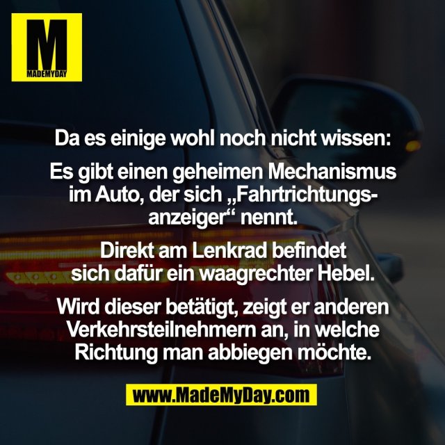 Da es einige wohl noch nicht wissen:<br />
<br />
Es gibt einen geheimen Mechanismus<br />
im Auto, der sich „Fahrtrichtungs-<br />
anzeiger“ nennt.<br />
<br />
Direkt am Lenkrad befindet<br />
sich dafür ein waagrechter Hebel.<br />
<br />
Wird dieser betätigt, zeigt er anderen<br />
Verkehrsteilnehmern an, in welche<br />
Richtung man abbiegen möchte.