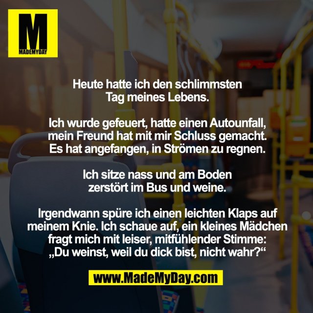 Heute hatte ich den schlimmsten <br />
Tag meines Lebens. <br />
<br />
Ich wurde gefeuert, hatte einen Autounfall, <br />
mein Freund hat mit mir Schluss gemacht. <br />
Es hat angefangen, in Strömen zu regnen. <br />
<br />
Ich sitze nass und am Boden <br />
zerstört im Bus und weine. <br />
<br />
Irgendwann spüre ich einen leichten Klaps auf meinem Knie. Ich schaue auf, ein kleines Mädchen fragt mich mit leiser, mitfühlender Stimme: <br />
„Du weinst, weil du dick bist, nicht wahr?“