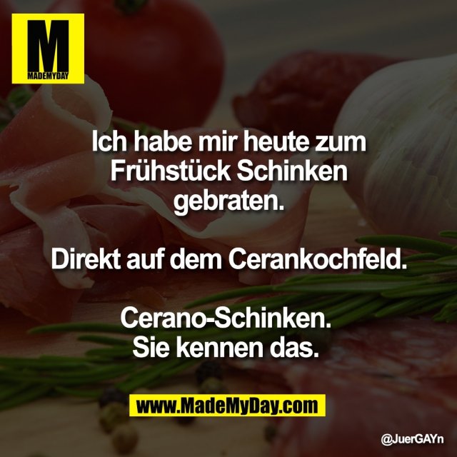 Ich habe mir heute zum<br />
Frühstück Schinken<br />
gebraten.<br />
<br />
Direkt auf dem Cerankochfeld.<br />
<br />
Cerano-Schinken. <br />
Sie kennen das.