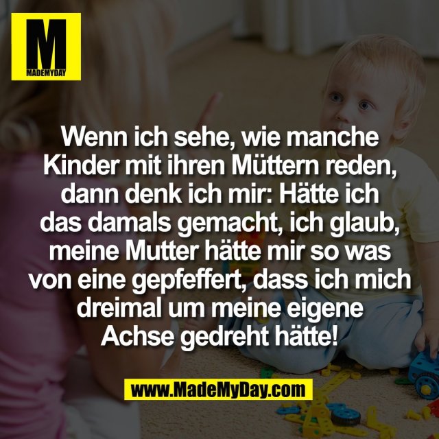 Wenn ich sehe, wie manche<br />
Kinder mit ihren Müttern reden,<br />
dann denk ich mir: Hätte ich<br />
das damals gemacht, ich glaub,<br />
meine Mutter hätte mir so was<br />
von eine gepfeffert, dass ich mich<br />
dreimal um meine eigene<br />
Achse gedreht hätte!