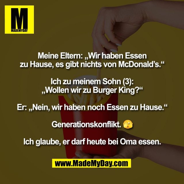 Meine Eltern: „Wir haben Essen<br />
zu Hause, es gibt nichts von McDonald’s.“<br />
<br />
Ich zu meinem Sohn (3):<br />
„Wollen wir zu Burger King?“<br />
<br />
Er: „Nein, wir haben noch Essen zu Hause.“<br />
<br />
Generationskonflikt. 🫣<br />
<br />
Ich glaube, er darf heute bei Oma essen.