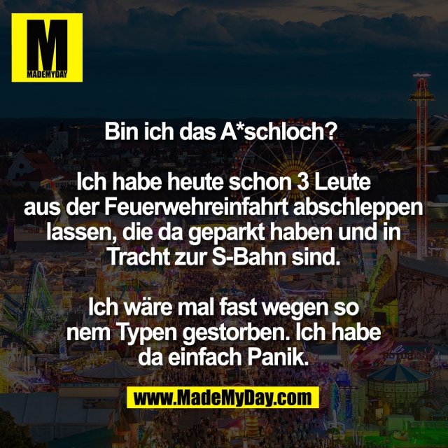 Bin ich das A*schloch? <br />
<br />
Ich habe heute schon 3 Leute<br />
aus der Feuerwehreinfahrt abschleppen<br />
lassen, die da geparkt haben und in<br />
Tracht zur S-Bahn sind.<br />
<br />
Ich wäre mal fast wegen so<br />
nem Typen gestorben. Ich habe<br />
da einfach Panik.