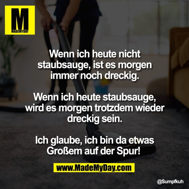 Wenn ich heute nicht<br />
staubsauge, ist es morgen<br />
immer noch dreckig.<br />
<br />
Wenn ich heute staubsauge,<br />
wird es morgen trotzdem wieder<br />
dreckig sein.<br />
<br />
Ich glaube, ich bin da etwas<br />
Großem auf der Spur!
