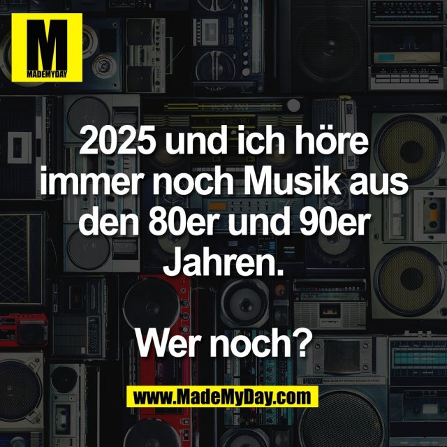 2025 und ich höre<br />
immer noch Musik aus<br />
den 80er und 90er<br />
Jahren.<br />
<br />
Wer noch?