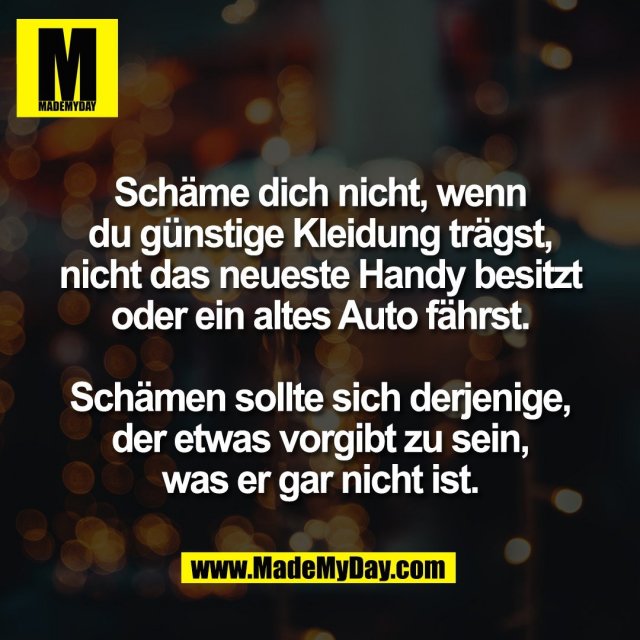 Schäme dich nicht, wenn<br />
du günstige Kleidung trägst,<br />
nicht das neueste Handy besitzt<br />
oder ein altes Auto fährst.<br />
<br />
Schämen sollte sich derjenige,<br />
der etwas vorgibt zu sein,<br />
was er gar nicht ist.